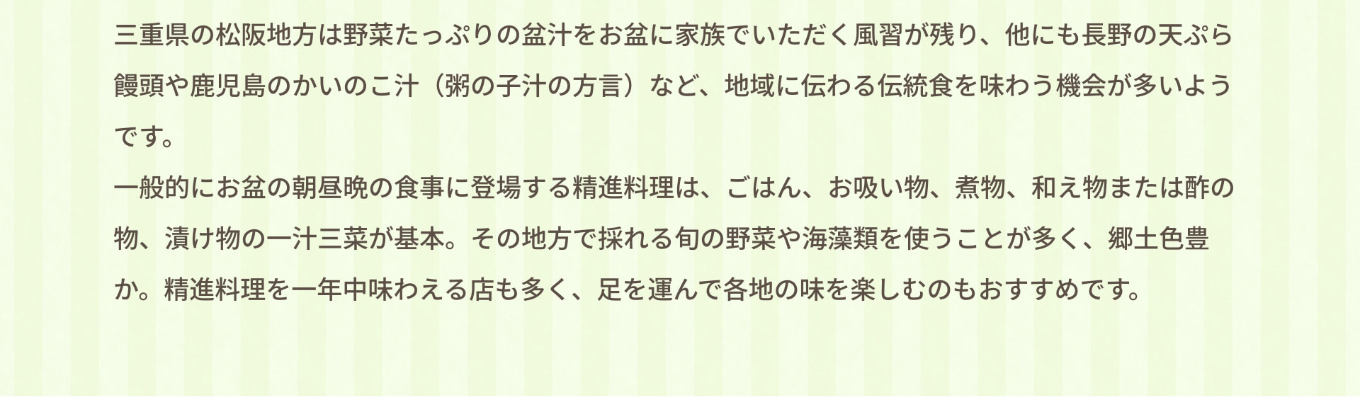三重県の松阪地方は野菜たっぷりの盆汁をお盆に家族でいただく風習が残り、他にも長野の天ぷら饅頭や鹿児島のかいのこ汁（粥の子汁の方言）など、地域に伝わる伝統食を味わう機会が多いようです。 一般的にお盆の朝昼晩の食事に登場する精進料理は、ごはん、お吸い物、煮物、和え物または酢の物、漬け物の一汁三菜が基本。その地方で採れる旬の野菜や海藻類を使うことが多く、郷土色豊か。精進料理を一年中味わえる店も多く、足を運んで各地の味を楽しむのもおすすめです。