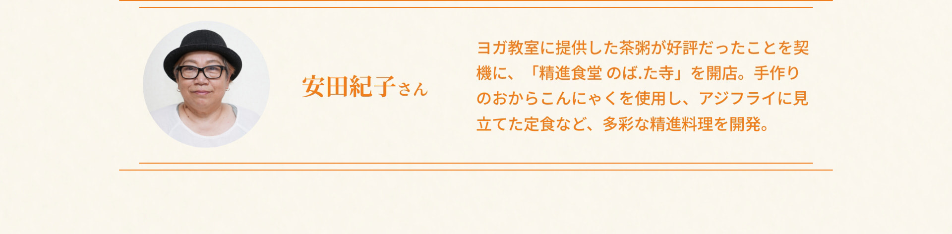 安田紀子さん ヨガ教室に提供した茶粥が好評だったことを契機に、「精進食堂 のば.た寺」を開店。手作りのおからこんにゃくを使用し、アジフライに見立てた定食など、多彩な精進料理を開発。