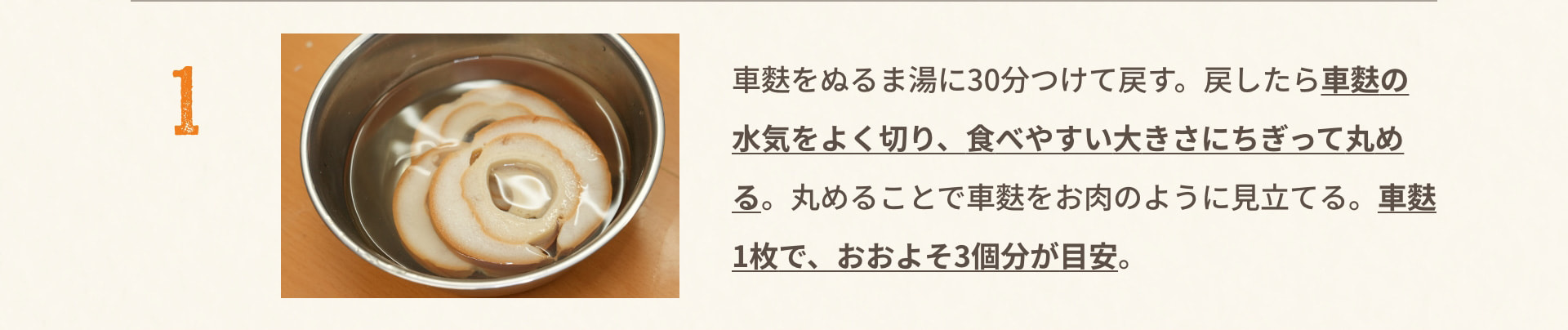 1 車麩をぬるま湯に30分つけて戻す。戻したら車麩の水気をよく切り、食べやすい大きさにちぎって丸める。丸めることで車麩をお肉のように見立てる。車麩1枚で、おおよそ3個分が目安。