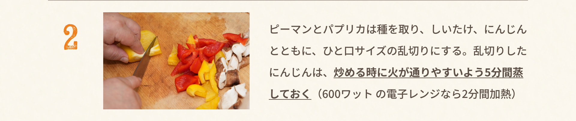 2 ピーマンとパプリカは種を取り、しいたけ、にんじんとともに、ひと口サイズの乱切りにする。乱切りしたにんじんは、炒める時に火が通りやすいよう5分間蒸しておく（600ワットの電子レンジなら2分間加熱）