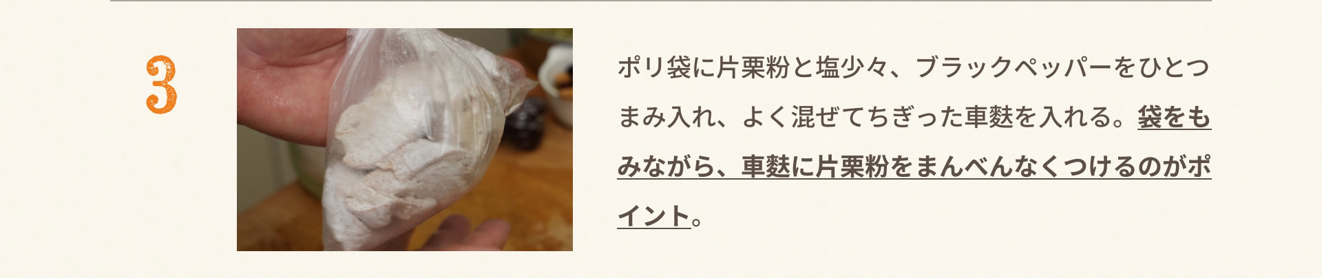 3 ポリ袋に片栗粉と塩少々、ブラックペッパーをひとつまみ入れ、よく混ぜてちぎった車麩を入れる。袋をもみながら、車麩に片栗粉をまんべんなくつけるのがポイント。