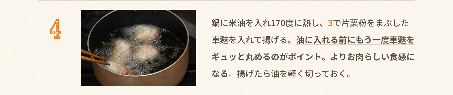 4 鍋に米油を入れ170度に熱し、3で片栗粉をまぶした車麩を入れて揚げる。油に入れる前にもう一度車麩をギュッと丸めるのがポイント。よりお肉らしい食感になる。揚げたら油を軽く切っておく。