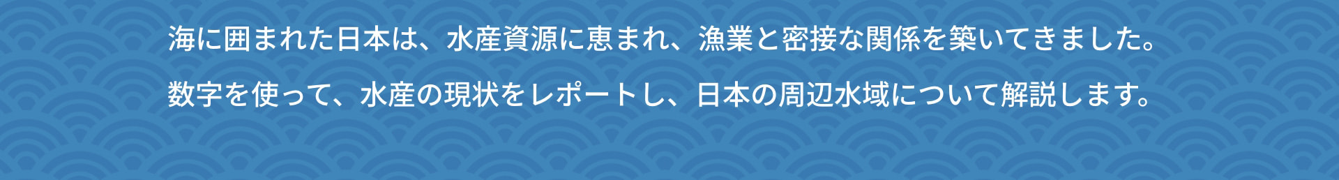 海に囲まれた日本は、水産資源に恵まれ、漁業と密接な関係を築いてきました。 数字を使って、水産の現状をレポートし、日本の周辺水域について解説します。