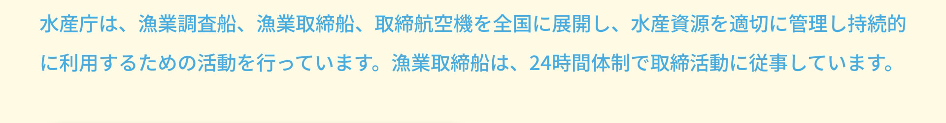 水産庁は、漁業調査船、漁業取締船、取締航空機を全国に展開し、水産資源を適切に管理し持続的に利用するための活動を行っています。漁業取締船は、24時間体制で取締活動に従事しています。