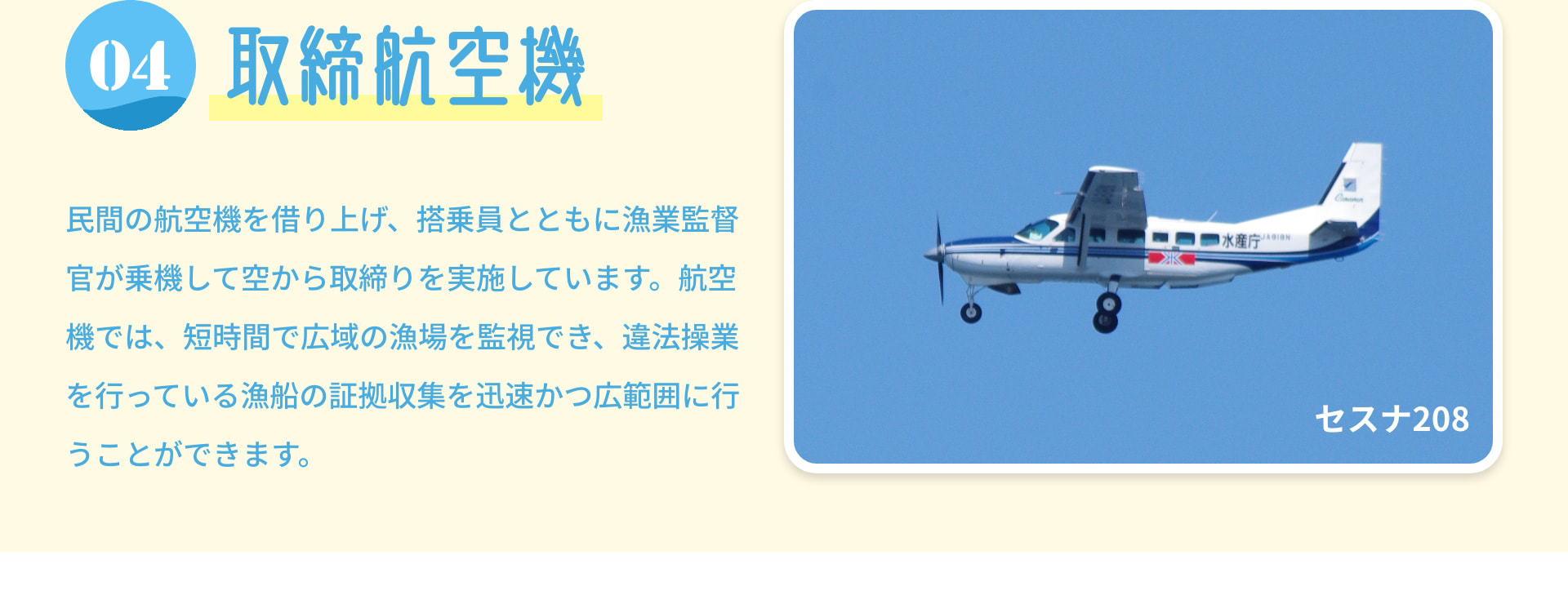 4 取締航空機 民間の航空機を借り上げ、搭乗員とともに漁業監督官が乗機して空から取締りを実施しています。航空機では、短時間で広域の漁場を監視でき、違法操業を行っている漁船の証拠収集を迅速かつ広範囲に行うことができます。