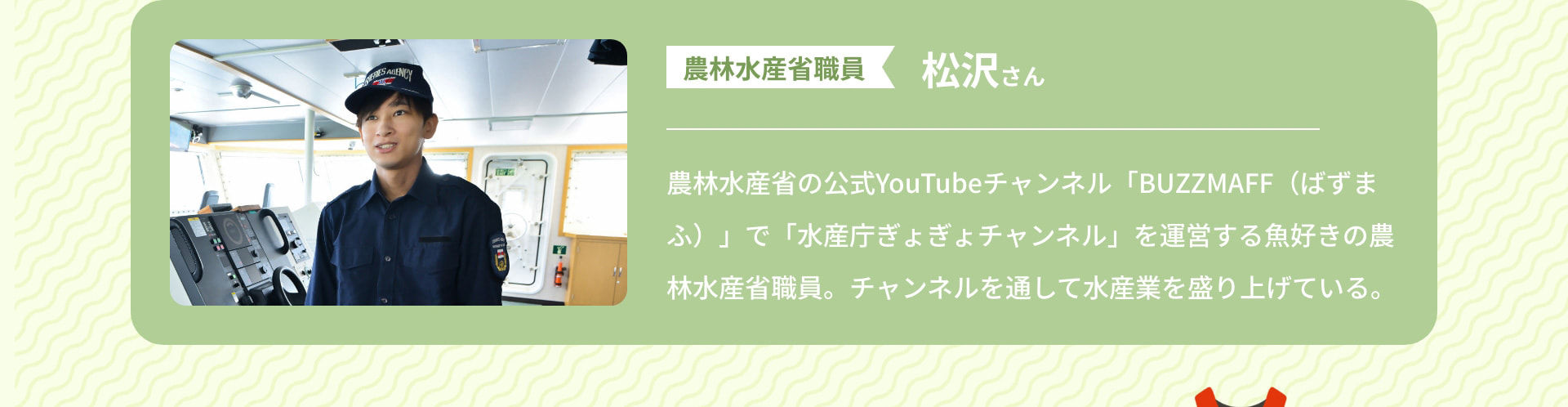 農林水産省職員 松沢さん 農林水産省の公式YouTubeチャンネル「BUZZMAFF(ばずまふ)」で「水産庁ぎょぎょチャンネル」を運営する魚好きの農林水産省職員。チャンネルを通して水産業を盛り上げている。
