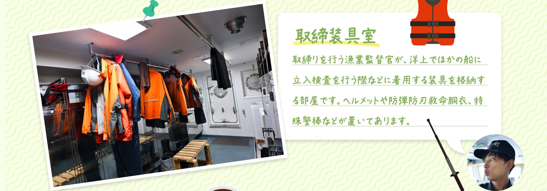 取締装具室 取締りを行う漁業監督官が、洋上でほかの船に立入検査を行う際などに着用する装具を格納する部屋です。ヘルメットや防弾防刃救命胴衣、特殊警棒などが置いてあります。