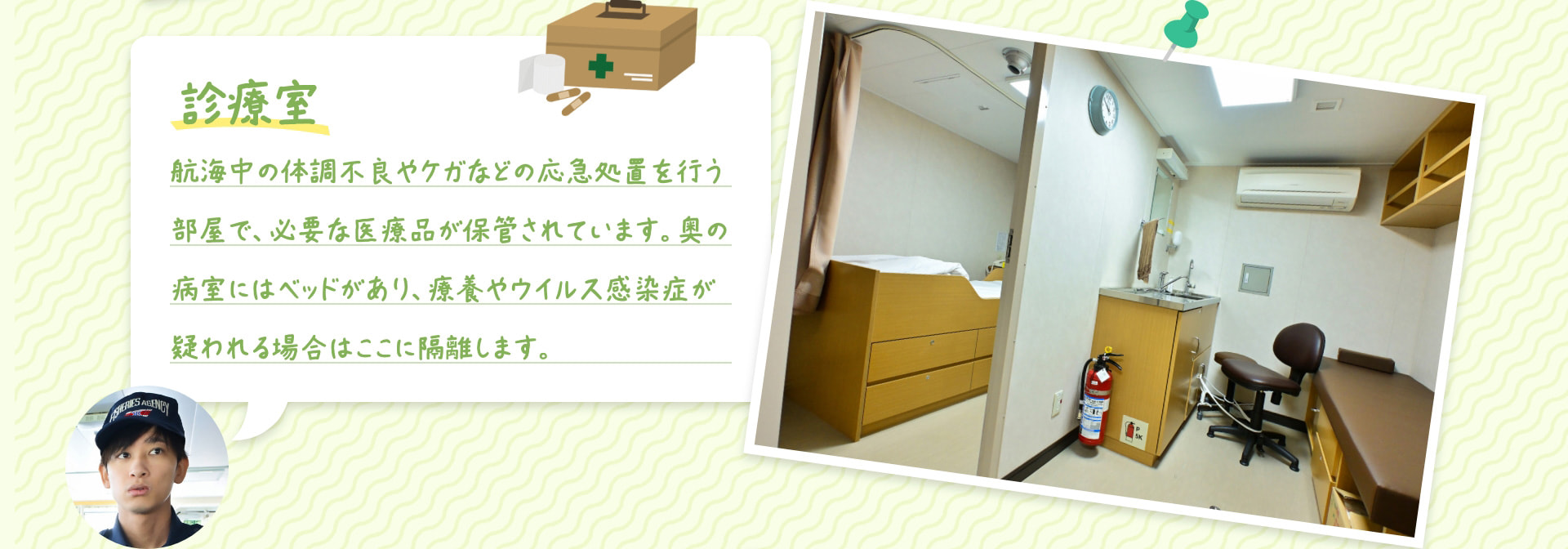 診療室 航海中の体調不良やケガなどの応急処置を行う部屋で、必要な医療品が保管されています。奥の病室にはベッドがあり、療養やウイルス感染症が疑われる場合はここに隔離します。