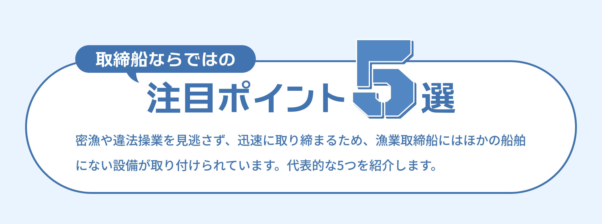 取締船ならではの注目ポイント5選 密漁や違法操業を見逃さず、迅速に取り締まるため、漁業取締船にはほかの船舶にない設備が取り付けられています。代表的な5つを紹介します。