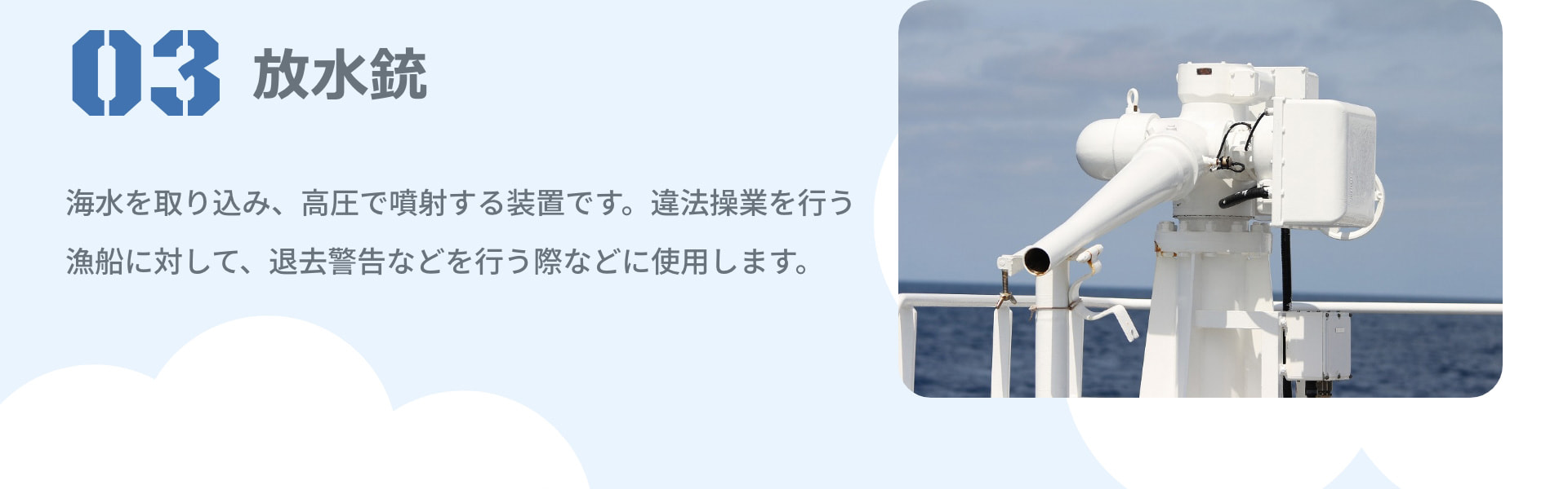 3 放水銃 海水を取り込み、高圧で噴射する装置です。違法操業を行う漁船に対して、退去警告などを行う際などに使用します。