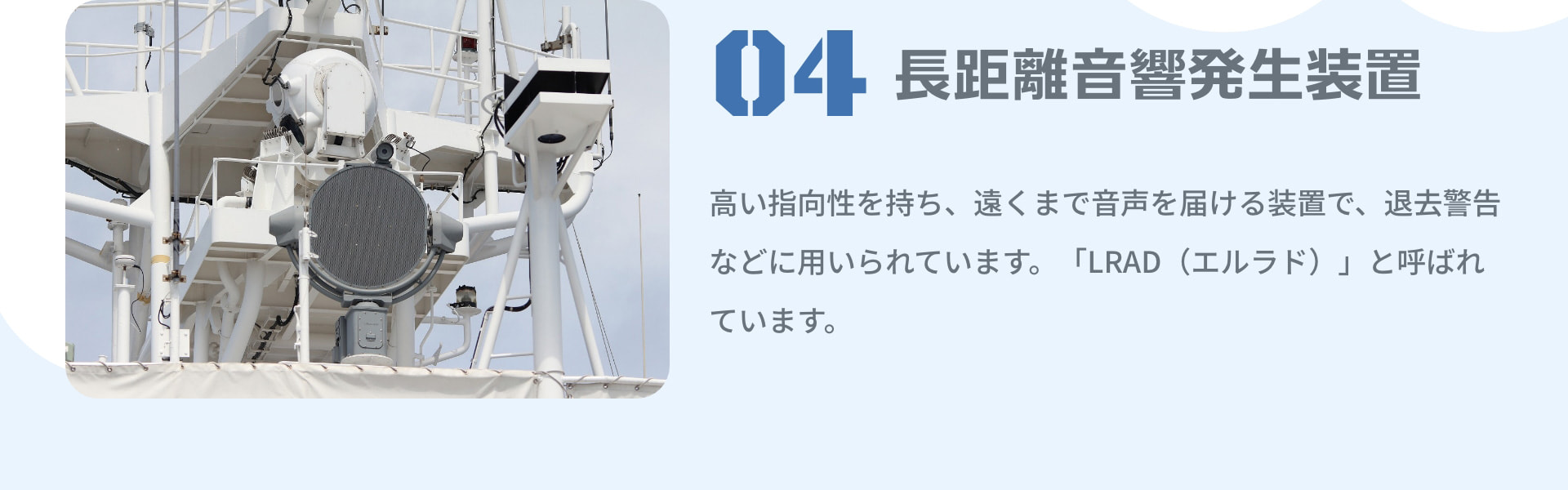4 長距離音響発生装置 高い指向性を持ち、遠くまで音声を届ける装置で、退去警告などに用いられています。「LRAD（エルラド）」と呼ばれています。