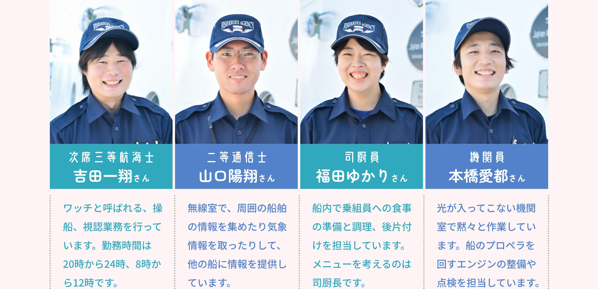 次席三等航海士 吉田一翔さん ワッチと呼ばれる、操船、視認業務を行っています。勤務時間は20時から24時、8時から12時です。 二等通信士 山口陽翔さん 無線室で、周囲の船舶の情報を集めたり気象情報を取ったりして、他の船に情報を提供しています。 司厨員 福田ゆかりさん 船内で乗組員への食事の準備と調理、後片付けを担当しています。メニューを考えるのは司厨長です。 機関員 本橋愛都さん 光が入ってこない機関室で黙々と作業しています。船のプロペラを回すエンジンの整備や点検を担当しています。