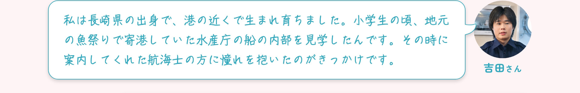 吉田さん 私は長崎県の出身で、港の近くで生まれ育ちました。小学生の頃、地元の魚祭りで寄港していた水産庁の船の内部を見学したんです。その時に案内してくれた航海士の方に憧れを抱いたのがきっかけです。