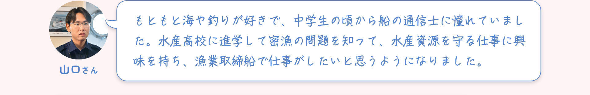山口さん もともと海や釣りが好きで、中学生の頃から船の通信士に憧れていました。水産高校に進学して密漁の問題を知って、水産資源を守る仕事に興味を持ち、漁業取締船で仕事がしたいと思うようになりました。