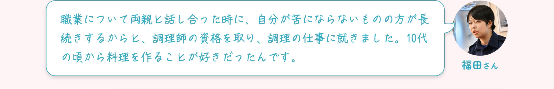 福田さん 職業について両親と話し合った時に、自分が苦にならないものの方が長続きするからと、調理師の資格を取り、調理の仕事に就きました。10代の頃から料理を作ることが好きだったんです。