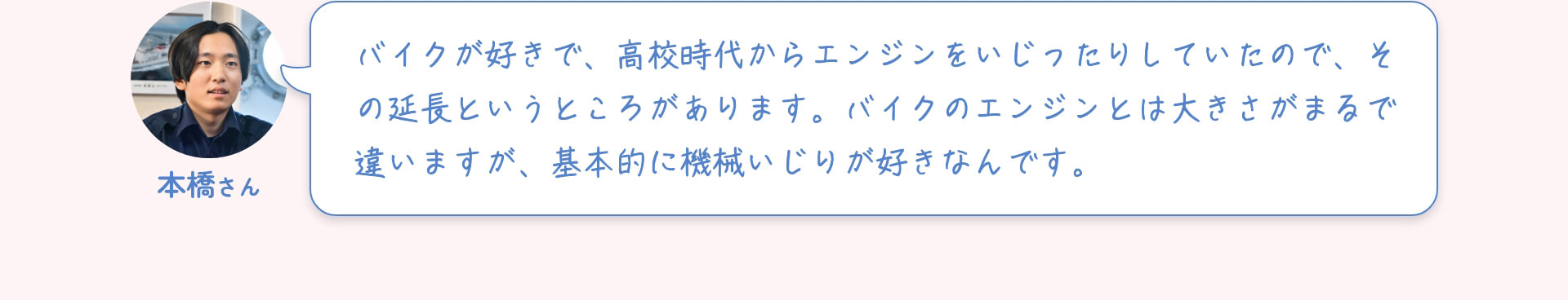 本橋さん バイクが好きで、高校時代からエンジンをいじったりしていたので、その延長というところがあります。バイクのエンジンとは大きさがまるで違いますが、基本的に機械いじりが好きなんです。