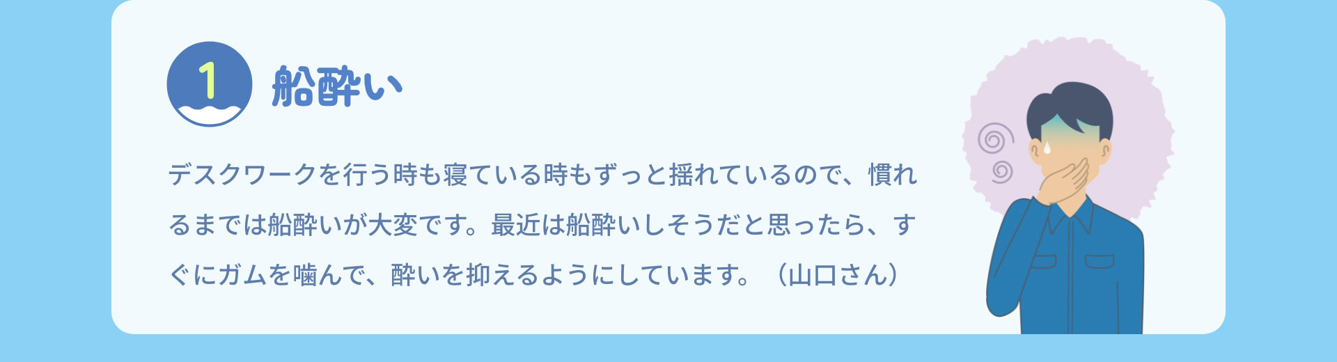 1 船酔い デスクワークを行う時も寝ている時もずっと揺れているので、慣れるまでは船酔いが大変です。最近は船酔いしそうだと思ったら、すぐにガムを噛んで、酔いを抑えるようにしています。（山口さん）