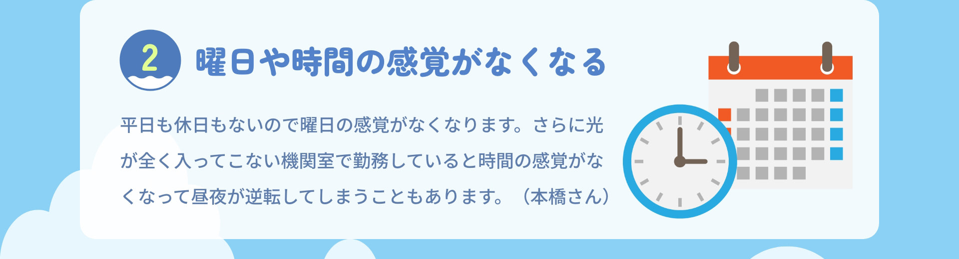 2 曜日や時間の感覚がなくなる 平日も休日もないので曜日の感覚がなくなります。さらに光が全く入ってこない機関室で勤務していると時間の感覚がなくなって昼夜が逆転してしまうこともあります。（本橋さん）