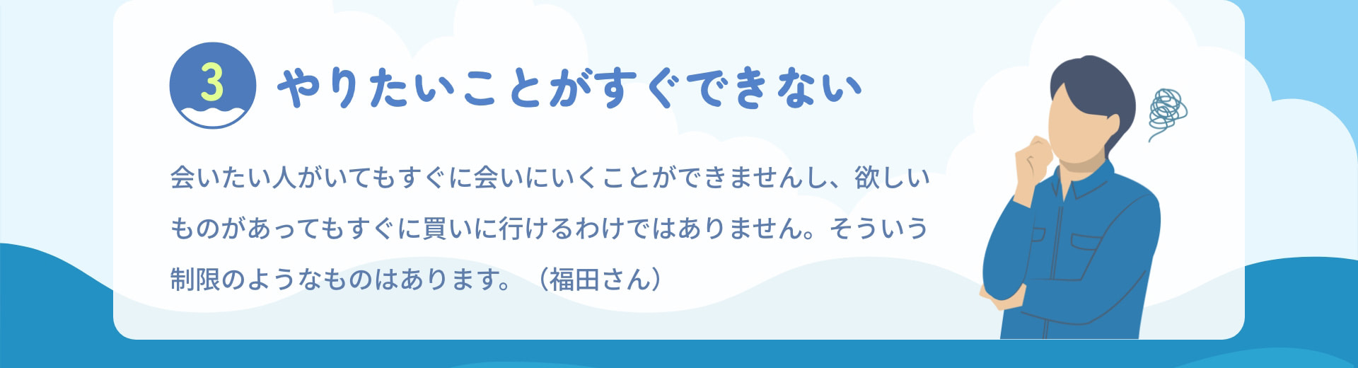 3 やりたいことがすぐできない 会いたい人がいてもすぐに会いにいくことができませんし、欲しいものがあってもすぐに買いに行けるわけではありません。そういう制限のようなものはあります。（福田さん）