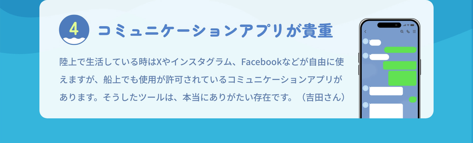 4 コミュニケーションアプリが貴重 陸上で生活している時はXやインスタグラム、Facebookなどが自由に使えますが、船上でも使用が許可されているコミュニケーションアプリがあります。そうしたツールは、本当にありがたい存在です。（吉田さん）