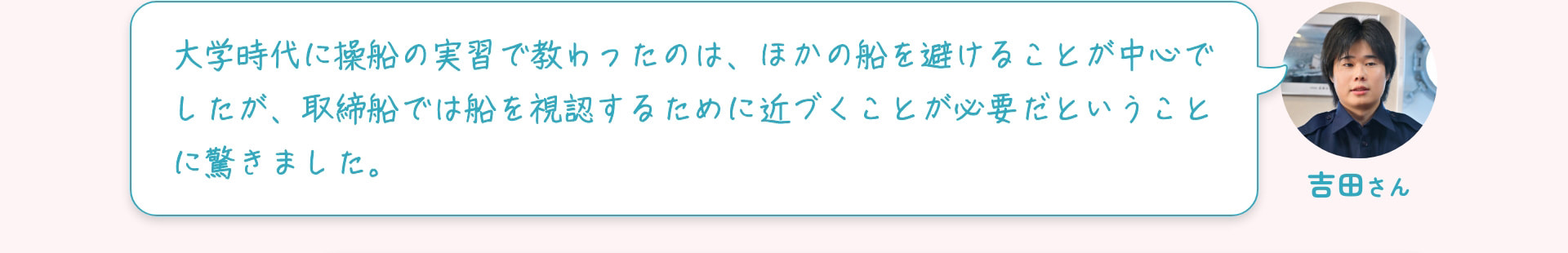 吉田さん 大学時代に操船の実習で教わったのは、ほかの船を避けることが中心でしたが、取締船では船を視認するために近づくことが必要だということに驚きました。