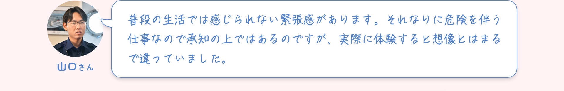 山口さん 普段の生活では感じられない緊張感があります。それなりに危険を伴う仕事なので承知の上ではあるのですが、実際に体験すると想像とはまるで違っていました。