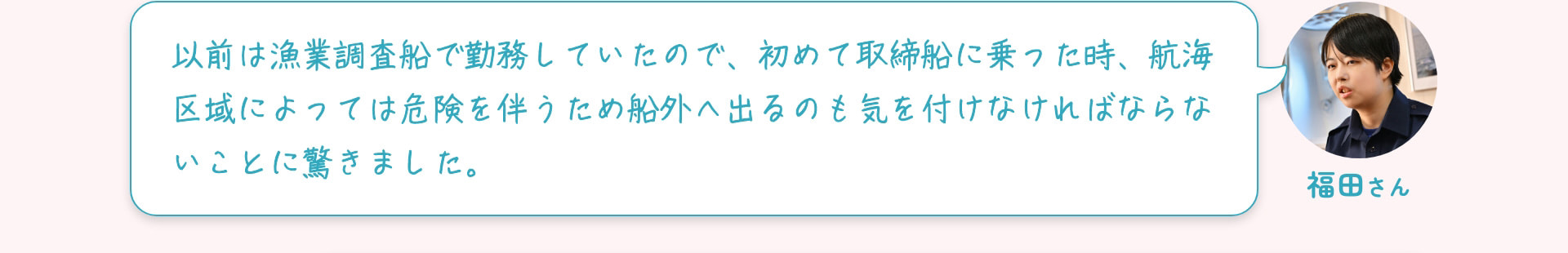 福田さん 以前は漁業調査船で勤務していたので、初めて取締船に乗った時、航海区域によっては危険を伴うため船外へ出るのも気を付けなければならないことに驚きました。