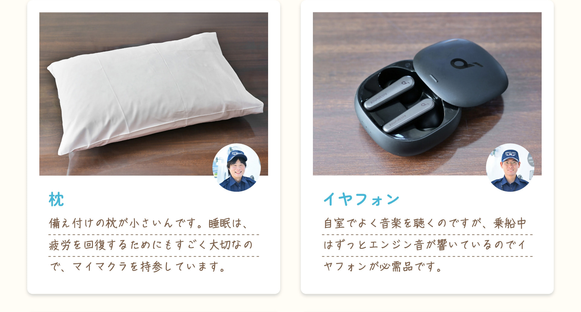 枕 備え付けの枕が小さいんです。睡眠は、疲労を回復するためにもすごく大切なので、マイマクラを持参しています。 イヤフォン 自室でよく音楽を聴くのですが、乗船中はずっとエンジン音が響いているのでイヤフォンが必需品です。
