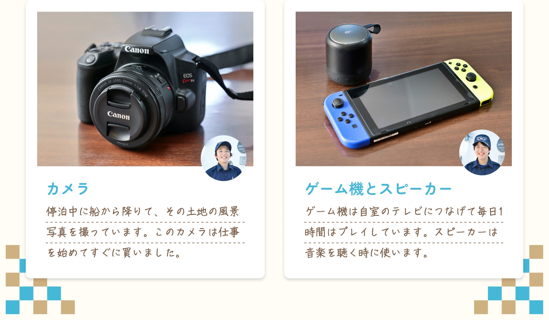 カメラ 停泊中に船から降りて、その土地の風景写真を撮っています。このカメラは仕事を始めてすぐに買いました。 ゲーム機とスピーカー ゲーム機は自室のテレビにつなげて毎日1時間はプレイしています。スピーカーは音楽を聴く時に使います。