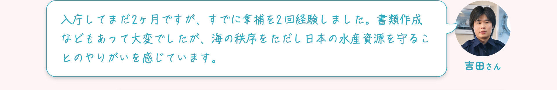 吉田さん 入庁してまだ2ヶ月ですが、すでに拿捕を2回経験しました。書類作成などもあって大変でしたが、海の秩序を正し日本の水産資源を守ることのやりがいを感じています。