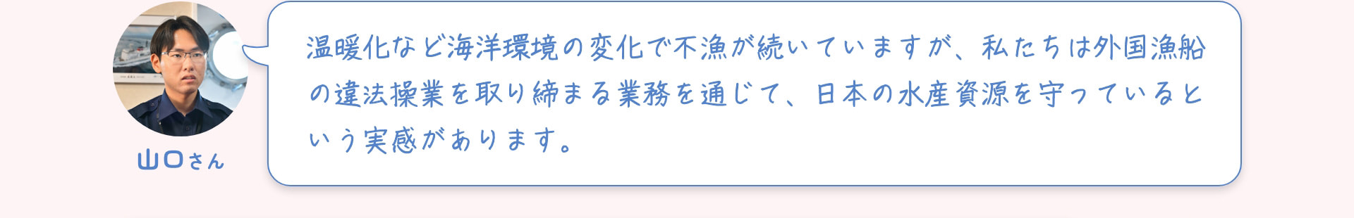 山口さん 温暖化など海洋環境の変化で不漁が続いていますが、私たちは外国漁船の違法操業を取り締まる業務を通じて、日本の水産資源を守っているという実感があります。
