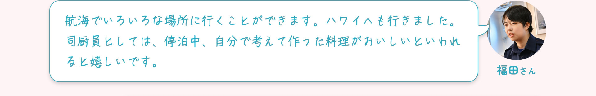 福田さん 航海でいろいろな場所に行くことができます。ハワイへも行きました。司厨員としては、停泊中、自分で考えて作った料理がおいしいといわれると嬉しいです。