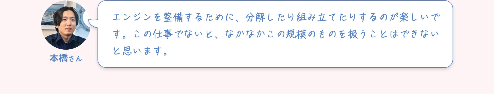 本橋さん エンジンを整備するために、分解したり組み立てたりするのが楽しいです。この仕事でないと、なかなかこの規模のものを扱うことはできないと思います。