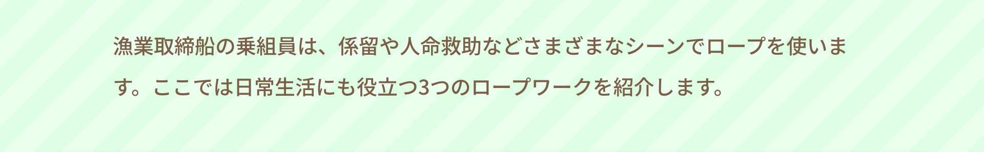 漁業取締船の乗組員は、係留や人命救助などさまざまなシーンでロープを使います。ここでは日常生活にも役立つ3つのロープワークを紹介します。