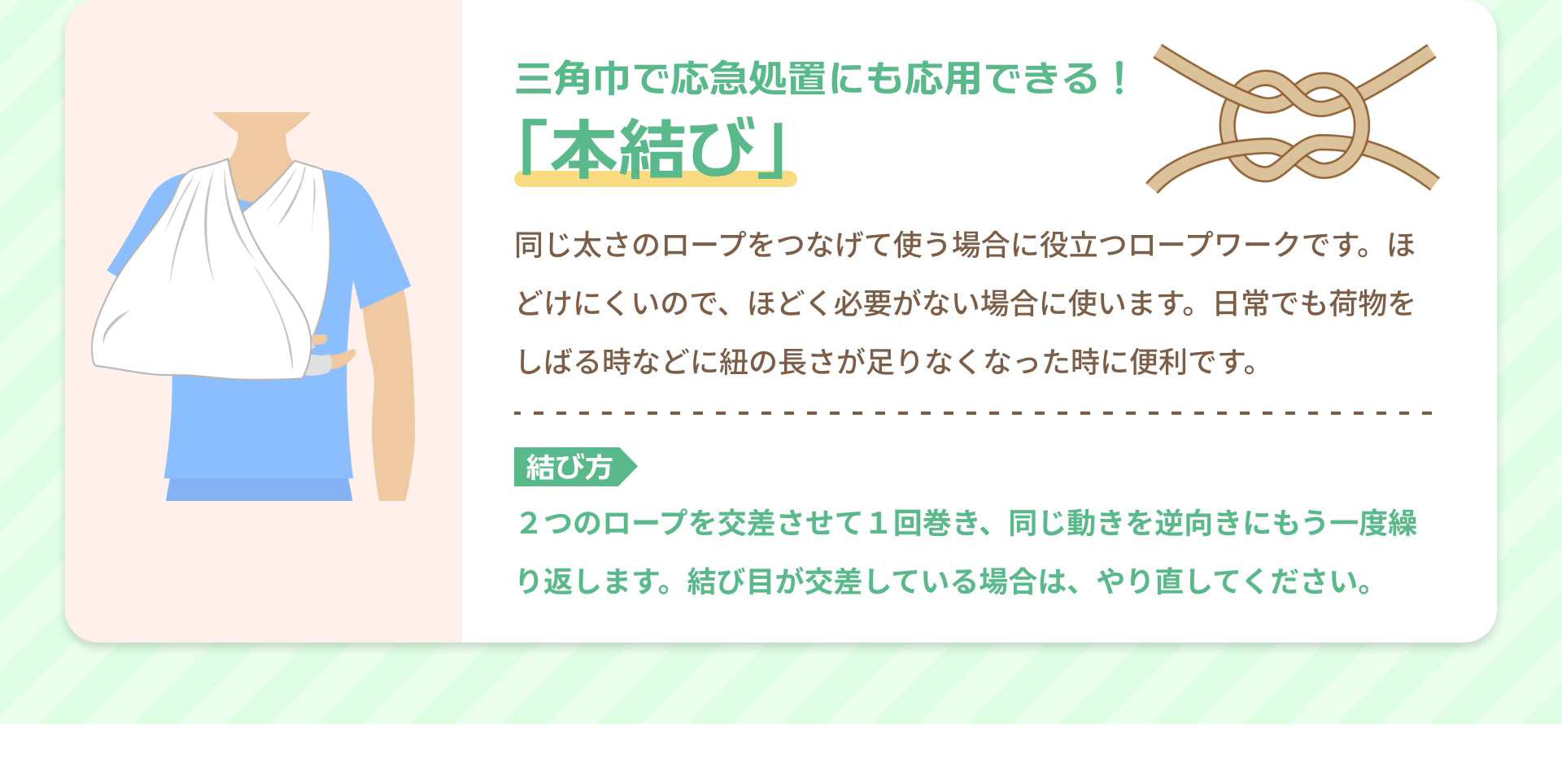三角巾で応急処置にも応用できる！ 「本結び」 同じ太さのロープをつなげて使う場合に役立つロープワークです。ほどけにくいので、ほどく必要がない場合に使います。日常でも荷物をしばる時などに紐の長さが足りなくなった時に便利です。 結び方 2つのロープを交差させて1回巻き、同じ動きを逆向きにもう一度繰り返します。結び目が交差している場合は、やり直してください。