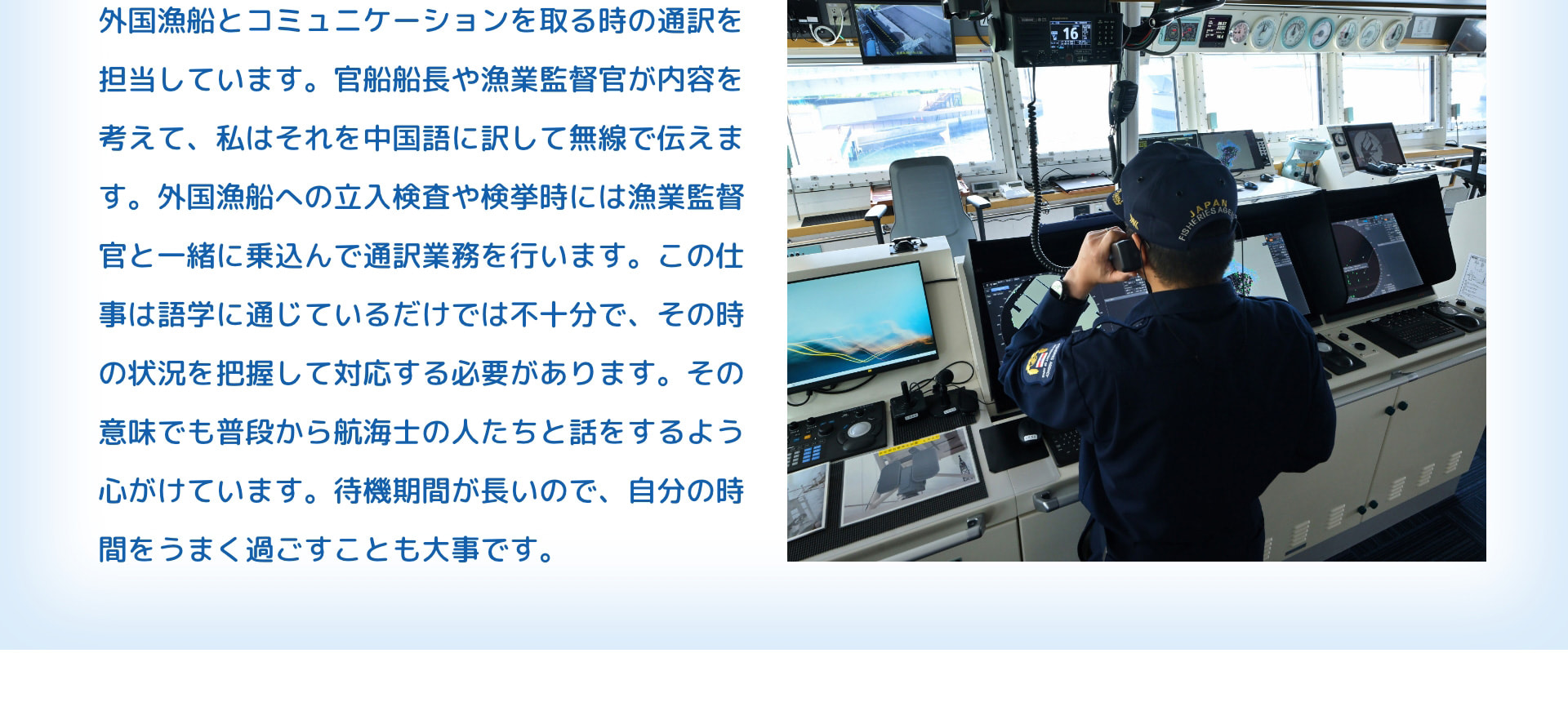 外国漁船とコミュニケーションを取る時の通訳を担当しています。官船船長や漁業監督官が内容を考えて、私はそれを中国語に訳して無線で伝えます。外国漁船への立入検査や検挙時には漁業監督官と一緒に乗込んで通訳業務を行います。この仕事は語学に通じているだけでは不十分で、その時の状況を把握して対応する必要があります。その意味でも普段から航海士の人たちと話をするよう心がけています。待機期間が長いので、自分の時間をうまく過ごすことも大事です。