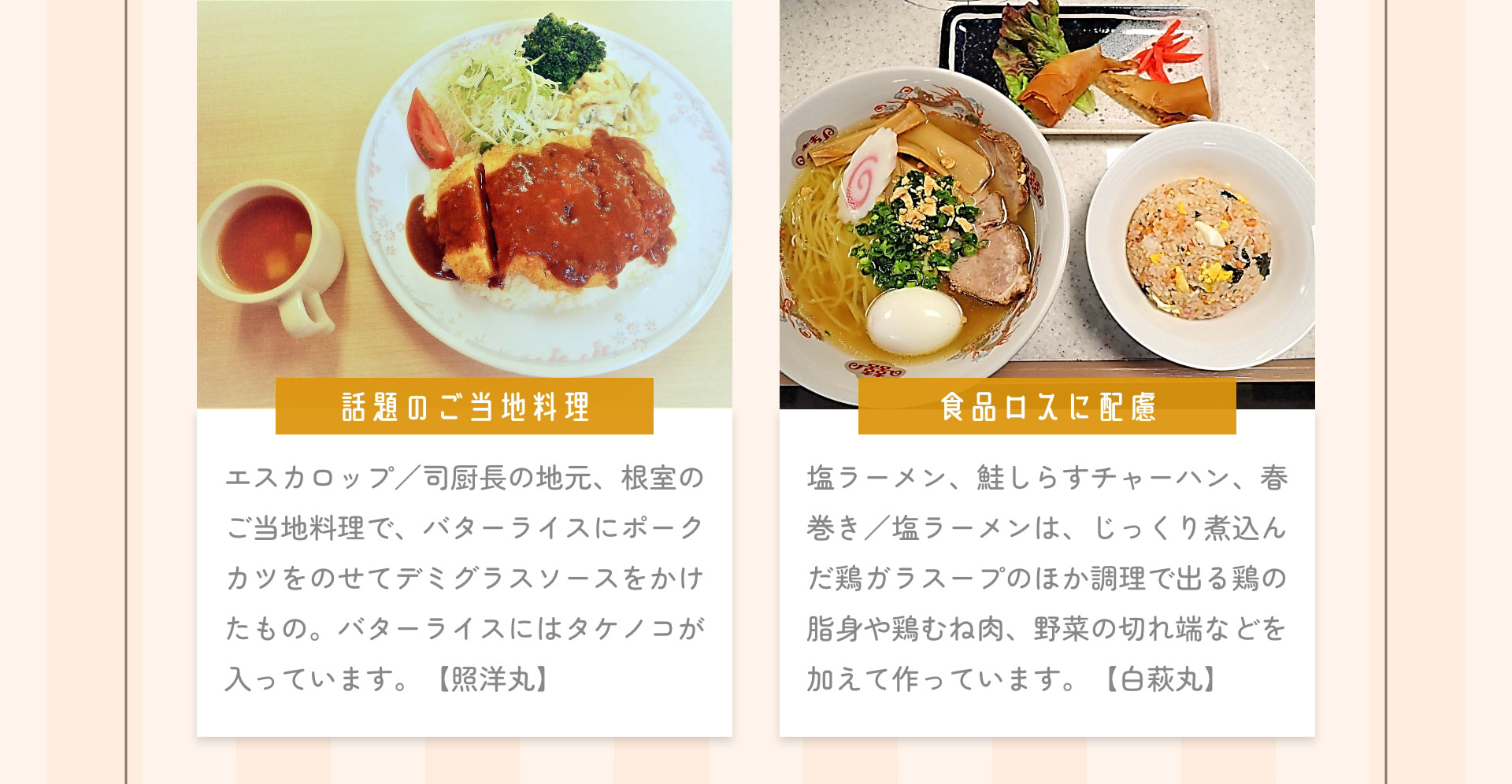 話題のご当地料理 エスカロップ/司厨長の地元、根室のご当地料理で、バターライスにポークカツをのせてデミグラスソースをかけたもの。バターライスにはタケノコが入っています。【照洋丸】食品ロスに配慮 塩ラーメン、鮭しらすチャーハン、春巻き/塩ラーメンは、じっくり煮込んだ鶏ガラスープのほか調理で出る鶏の脂身や鶏むね肉、野菜の切れ端などを加えて作っています。【白萩丸】