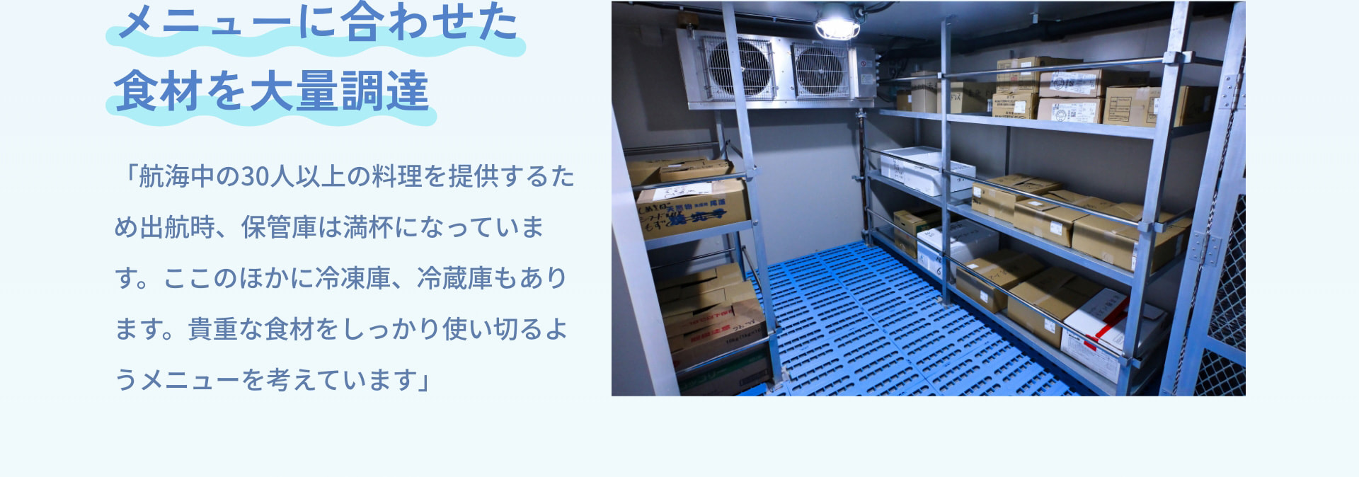 メニューに合わせた食材を大量調達 「航海中の30人以上の料理を提供するため出航時、保管庫は満杯になっています。ここのほかに冷凍庫、冷蔵庫もあります。貴重な食材をしっかり使い切るようメニューを考えています」