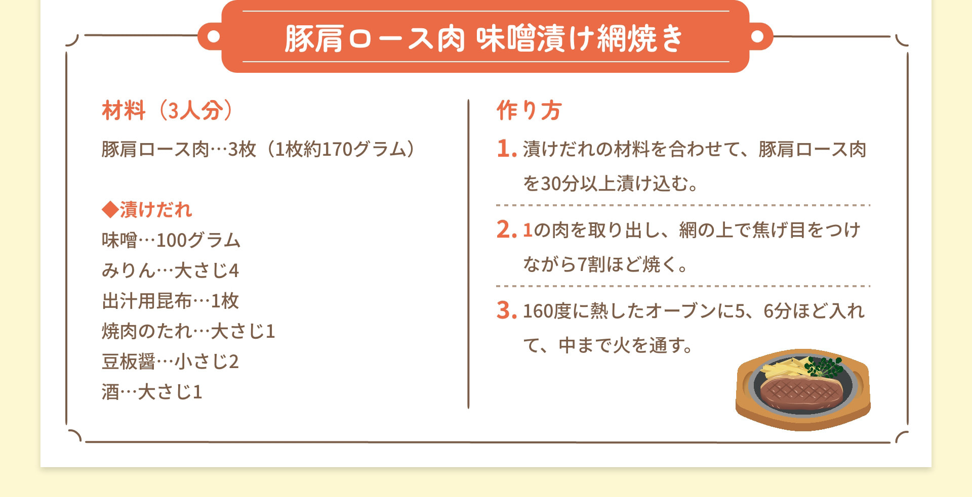 豚肩ロース肉 味噌漬け網焼き 材料 (3人分) 豚肩ロース肉3枚(1枚約170グラム) 漬けだれ 味噌 100グラム みりん 大さじ4 出汁用昆布 1枚 焼肉のたれ 大さじ1 豆板醤 小さじ2 酒 大さじ1 作り方 1 漬けだれの材料を合わせて、豚肩ロース肉を30分以上漬け込む。 2 1の肉を取り出し、網の上で焦げ目をつけながら7割ほど焼く。 3 160度に熱したオーブンに5、6分ほど入れて、中まで火を通す。