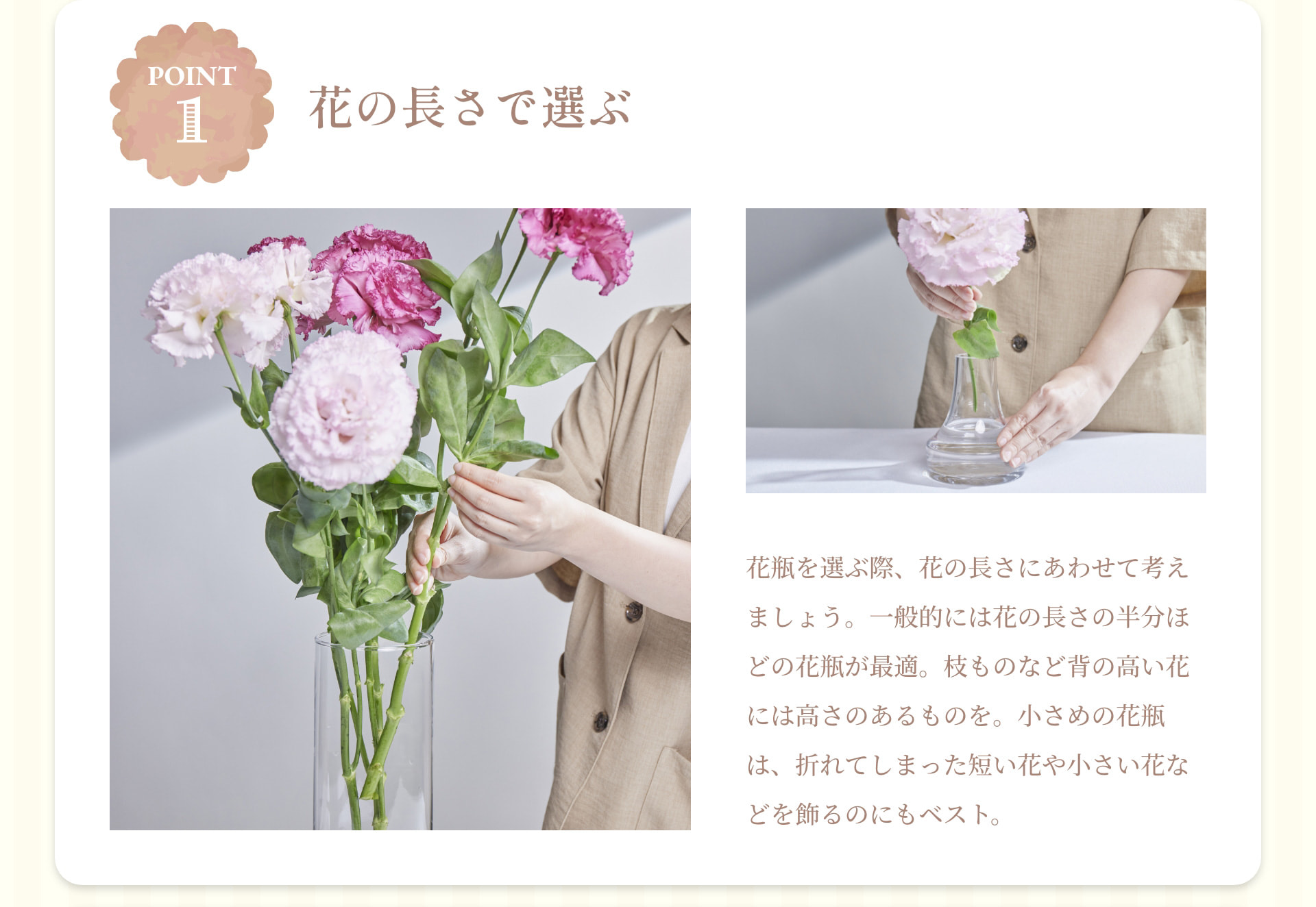 POINT 1 花の長さで選ぶ 花瓶を選ぶ際、花の長さにあわせて考えましょう。一般的には花の長さの半分ほどの花瓶が最適。枝ものなど背の高い花には高さのあるものを。小さめの花瓶は、折れてしまった短い花や小さい花などを飾るのにもベスト。