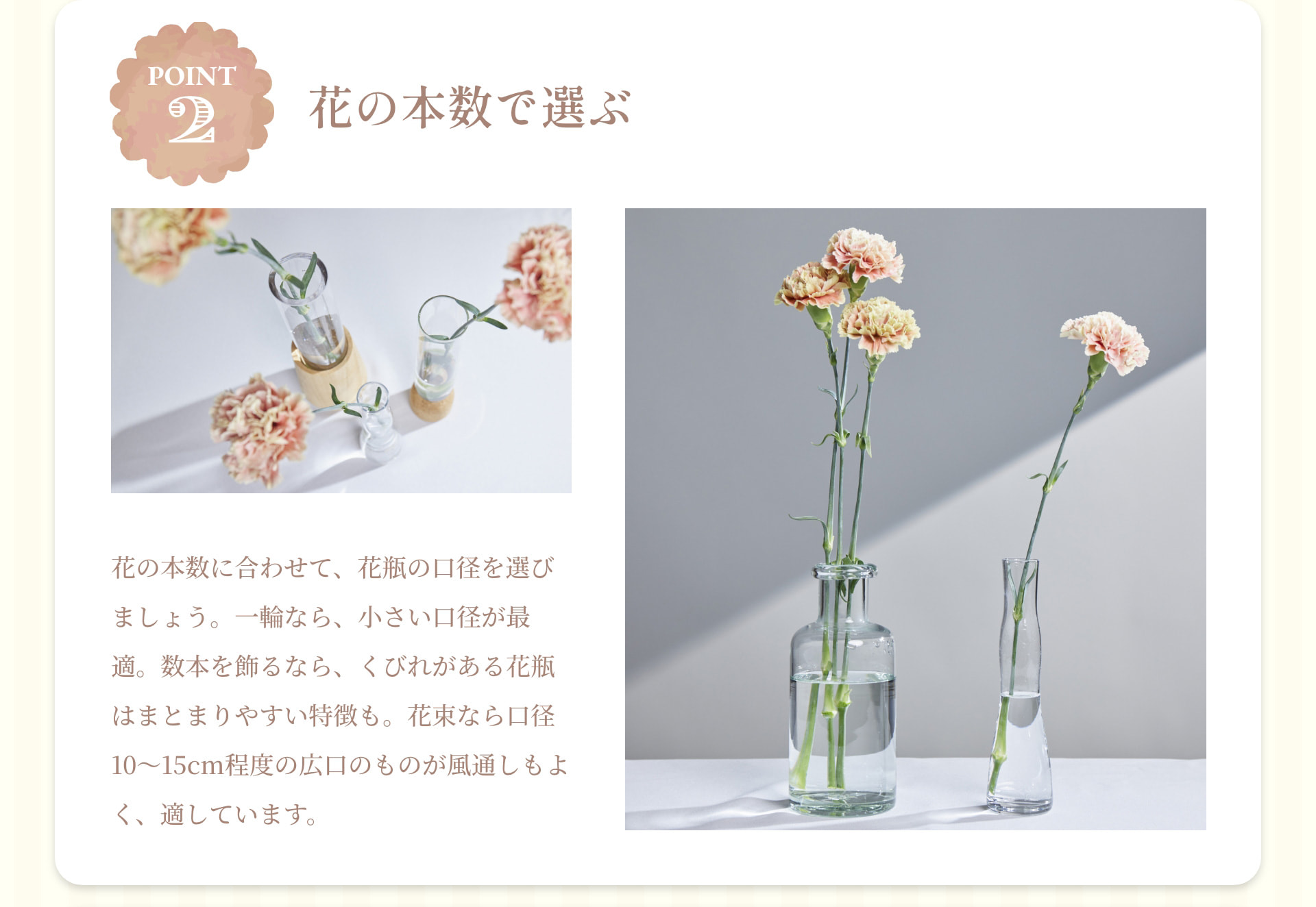 POINT 2 花の本数で選ぶ 花の本数に合わせて、花瓶の口径を選びましょう。一輪なら、小さい口径が最適。数本を飾るなら、くびれがある花瓶はまとまりやすい特徴も。花束なら口径10～15cm程度の広口のものが風通しもよく、適しています。