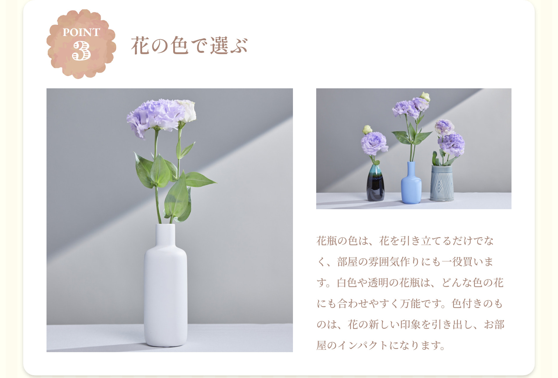 POINT 3 花の色で選ぶ 花瓶の色は、花を引き立てるだけでなく、部屋の雰囲気作りにも一役買います。白色や透明の花瓶は、どんな色の花にも合わせやすく万能です。色付きのものは、花の新しい印象を引き出し、お部屋のインパクトになります。