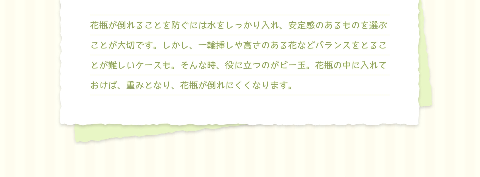 花瓶が倒れることを防ぐには水をしっかり入れ、安定感のあるものを選ぶことが大切です。しかし、一輪挿しや高さのある花などバランスをとることが難しいケースも。そんな時、役に立つのがビー玉。花瓶の中に入れておけば、重みとなり、花瓶が倒れにくくなります。