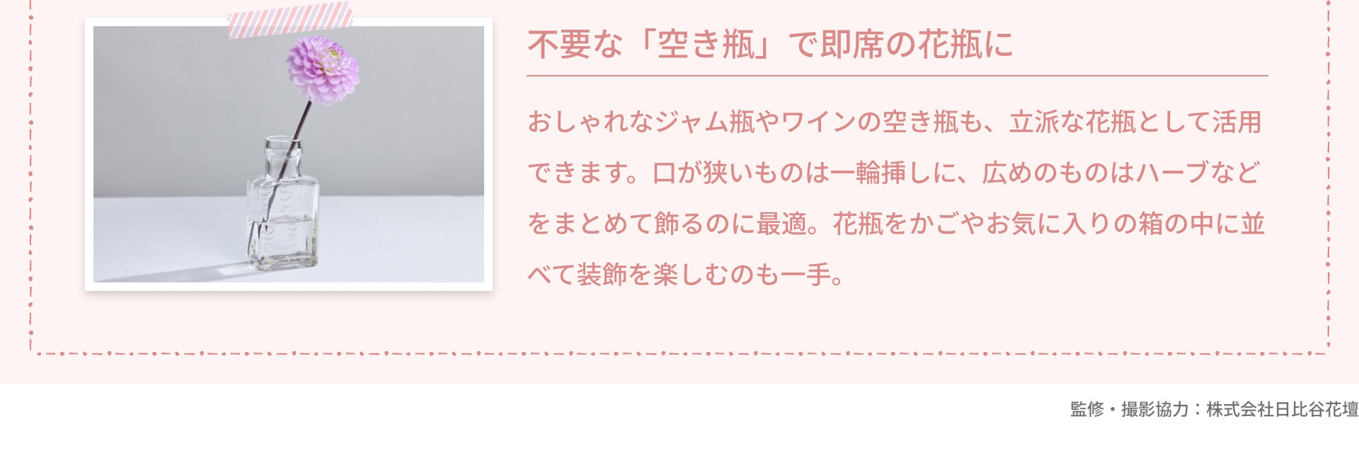 不要な「空き瓶」で即席の花瓶に おしゃれなジャム瓶やワインの空き瓶も、立派な花瓶として活用できます。口が狭いものは一輪挿しに、広めのものはハーブなどをまとめて飾るのに最適。花瓶をかごやお気に入りの箱の中に並べて装飾を楽しむのも一手。 監修・撮影協力：株式会社日比谷花壇