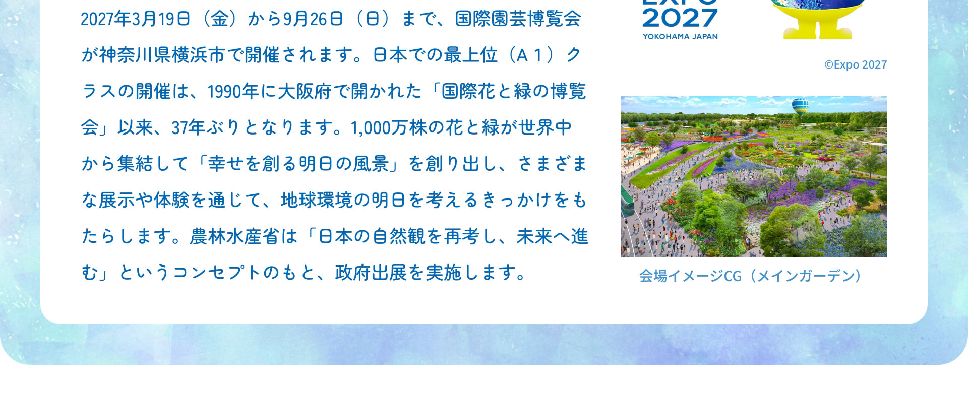 2027年3月19日（金）から9月26日（日）まで、国際園芸博覧会が神奈川県横浜市で開催されます。日本での最上位（A1）クラスの開催は、1990年に大阪府で開かれた「国際花と緑の博覧会」以来、37年ぶりとなります。1,000万株の花と緑が世界中から集結して「幸せを創る明日の風景」を創り出し、さまざまな展示や体験を通じて、地球環境の明日を考えるきっかけをもたらします。農林水産省は「日本の自然観を再考し、未来へ進む」というコンセプトのもと、政府出展を実施します。 会場イメージCG（メインガーデン）