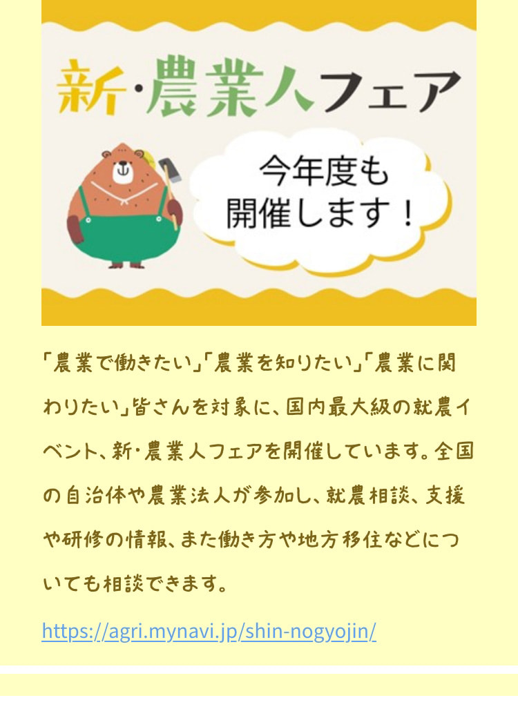 「農業で働きたい」「農業を知りたい」「農業に関わりたい」皆さんを対象に、国内最大級の就農イベント、新・農業人フェアを開催しています。全国の自治体や農業法人が参加し、就農相談、支援や研修の情報、また働き方や地方移住などについても相談できます。 https://agri.mynavi.jp/shin-nogyojin/
