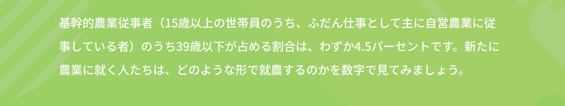 基幹的農業従事者（15歳以上の世帯員のうち、ふだん仕事として主に自営農業に従事している者）のうち39歳以下が占める割合は、わずか4.5パーセントです。新たに農業に就く人たちは、どのような形で就農するのかを数字で見てみましょう。