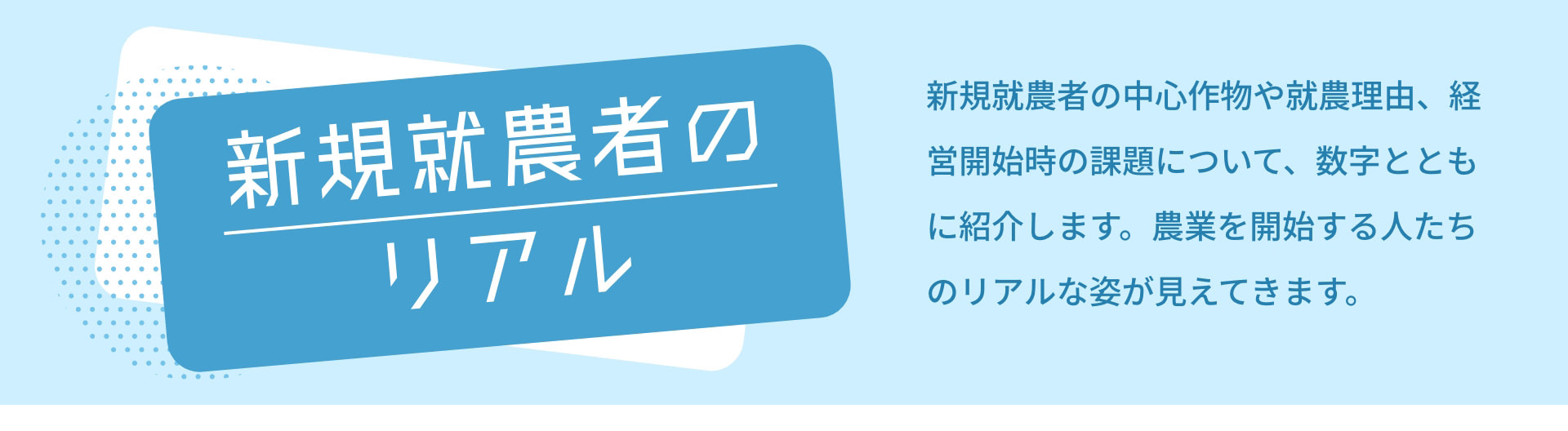 新規就農者のリアル 新規就農者の中心作物や就農理由、経営開始時の課題について、数字とともに紹介します。農業を開始する人たちのリアルな姿が見えてきます。