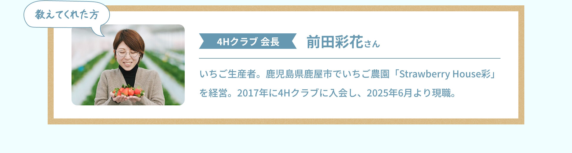 教えてくれた方 4Hクラブ会長 前田彩花さん いちご生産者。鹿児島県鹿屋市でいちご農園「Strawberry House彩」を経営。2017年に4Hクラブに入会し、2025年6月より現職。