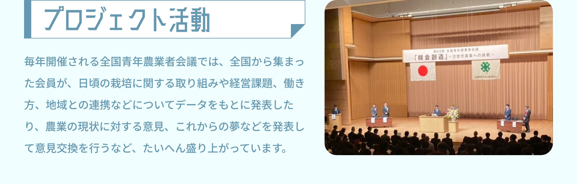 プロジェクト活動 毎年開催される全国青年農業者会議では、全国から集まった会員が、日頃の栽培に関する取り組みや経営課題、働き方、地域との連携などについてデータをもとに発表したり、農業の現状に対する意見、これからの夢などを発表して意見交換を行うなど、たいへん盛り上がっています。